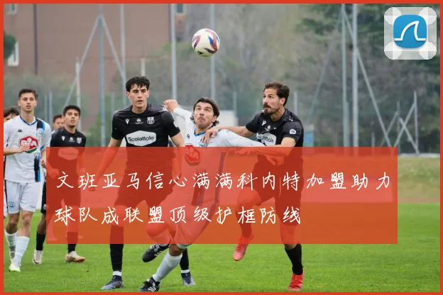 文班亚马信心满满科内特加盟助力球队成联盟顶级护框防线