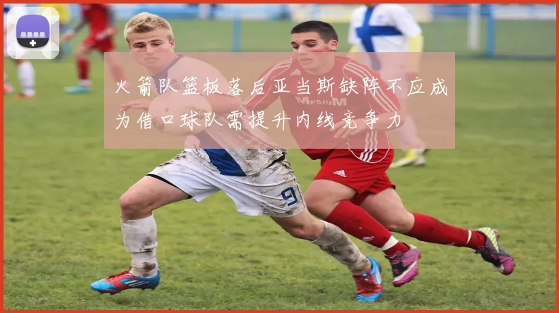 火箭队篮板落后亚当斯缺阵不应成为借口球队需提升内线竞争力