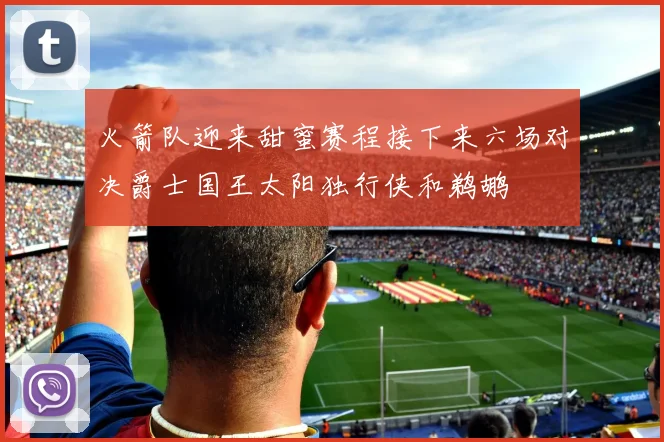 火箭队迎来甜蜜赛程接下来六场对决爵士国王太阳独行侠和鹈鹕