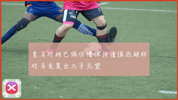 皇马对姆巴佩伤情保持谨慎西超杯对马竞复出几乎无望