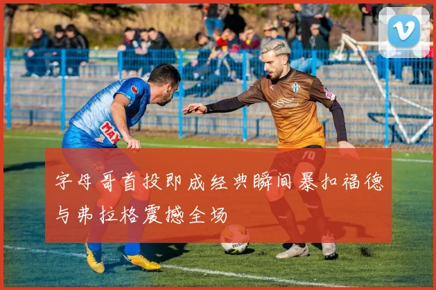 字母哥首投即成经典瞬间暴扣福德与弗拉格震撼全场