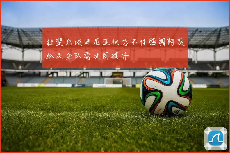 拉斐尔谈库尼亚状态不佳强调阿莫林及全队需共同提升