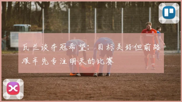 瓦兰谈夺冠希望：目标美好但前路艰辛先专注明天的比赛