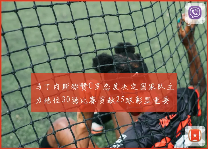 马丁内斯称赞C罗态度决定国家队主力地位30场比赛贡献25球彰显重要性