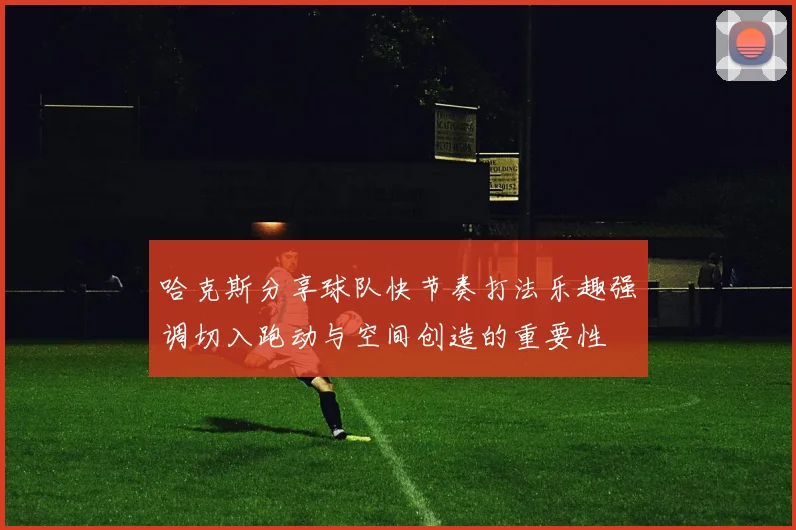 哈克斯分享球队快节奏打法乐趣强调切入跑动与空间创造的重要性