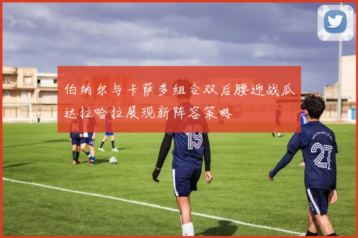 伯纳尔与卡萨多组合双后腰迎战瓜达拉哈拉展现新阵容策略