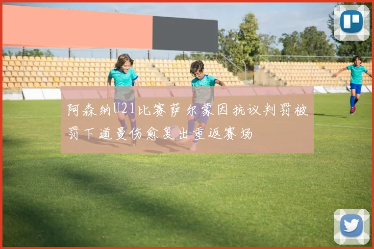 阿森纳U21比赛萨尔蒙因抗议判罚被罚下道曼伤愈复出重返赛场