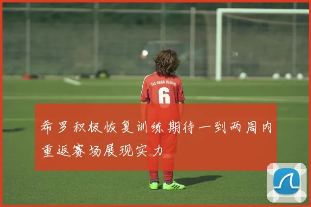 希罗积极恢复训练期待一到两周内重返赛场展现实力