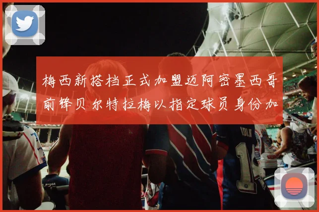 梅西新搭档正式加盟迈阿密墨西哥前锋贝尔特拉梅以指定球员身份加盟