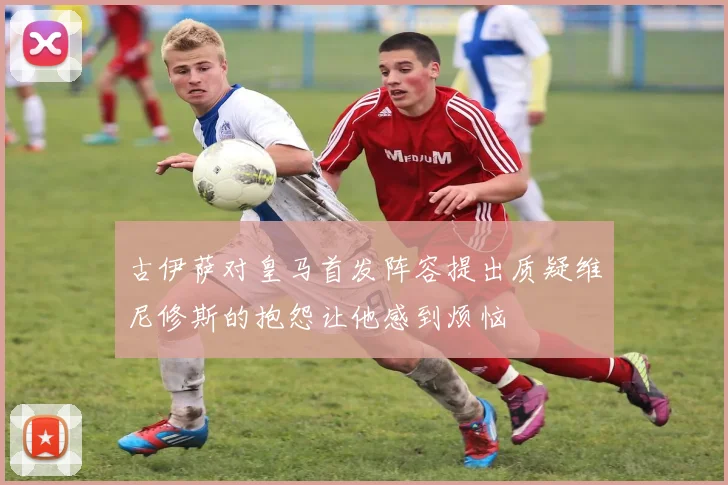 古伊萨对皇马首发阵容提出质疑维尼修斯的抱怨让他感到烦恼