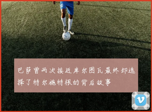 巴萨曾两次接近库尔图瓦最终却选择了特尔施特根的背后故事