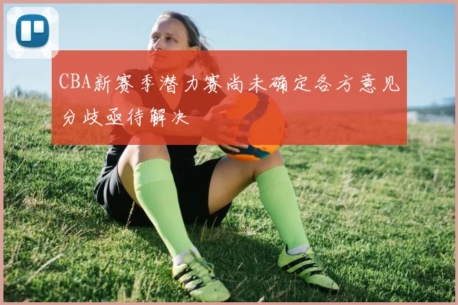 CBA新赛季潜力赛尚未确定各方意见分歧亟待解决