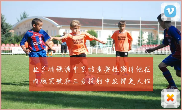 杜兰特强调申京的重要性期待他在内线突破和三分投射中发挥更大作用