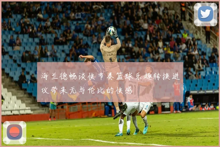 海兰德畅谈快节奏篮球乐趣转换进攻带来无与伦比的快感
