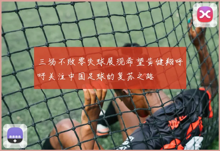 三场不败零失球展现希望黄健翔呼吁关注中国足球的复苏之路