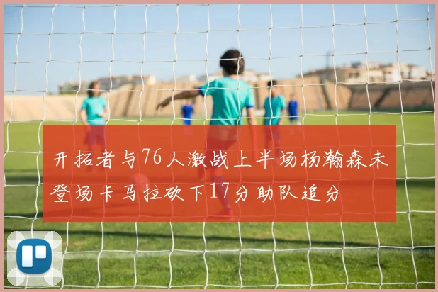 开拓者与76人激战上半场杨瀚森未登场卡马拉砍下17分助队追分