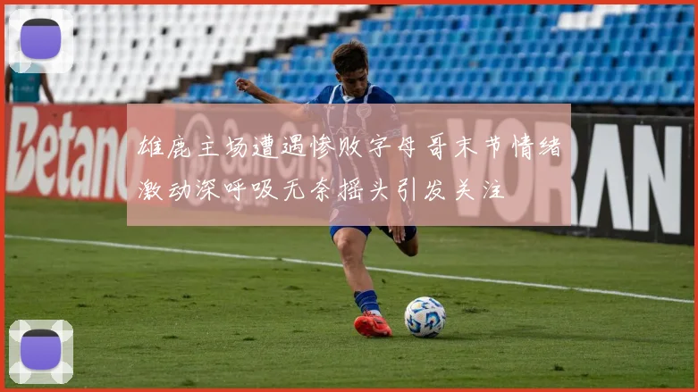 雄鹿主场遭遇惨败字母哥末节情绪激动深呼吸无奈摇头引发关注