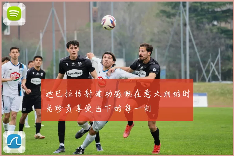 迪巴拉传射建功感慨在意大利的时光珍贵享受当下的每一刻