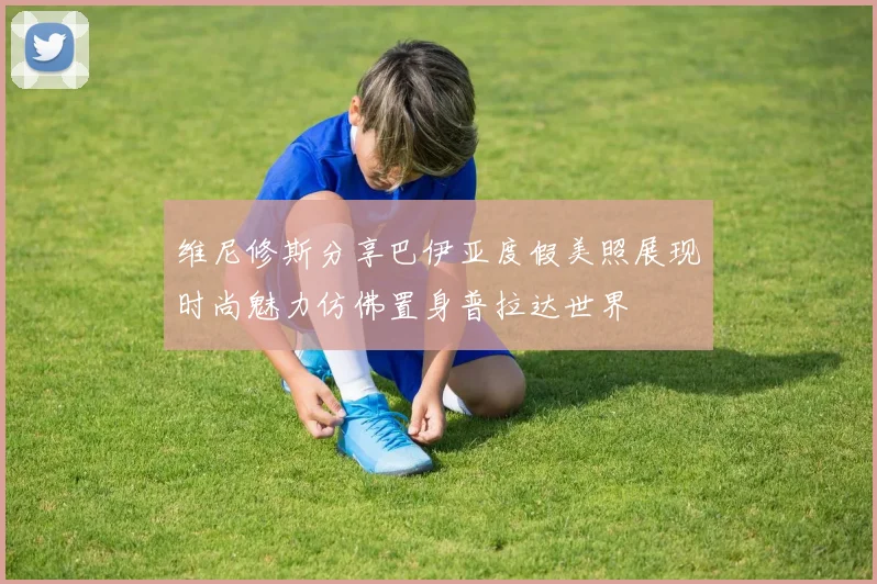 维尼修斯分享巴伊亚度假美照展现时尚魅力仿佛置身普拉达世界