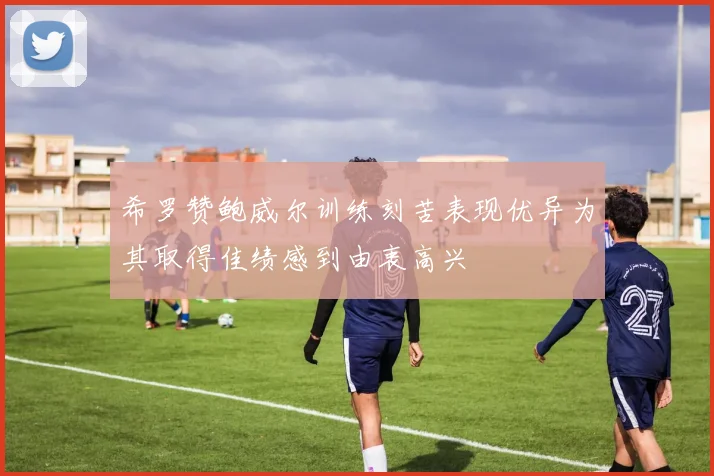 希罗赞鲍威尔训练刻苦表现优异为其取得佳绩感到由衷高兴