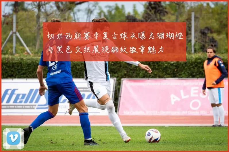 切尔西新赛季复古球衣曝光珊瑚橙与黑色交织展现狮纹徽章魅力