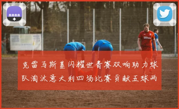 克雷马斯基闪耀世青赛双响助力球队淘汰意大利四场比赛贡献五球两助攻