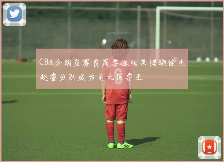 CBA全明星赛首周票选结果揭晓徐杰赵睿分别成为南北区票王