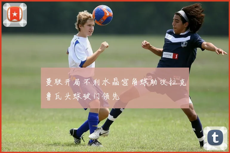 曼联开局不利水晶宫角球助攻拉克鲁瓦头球破门领先