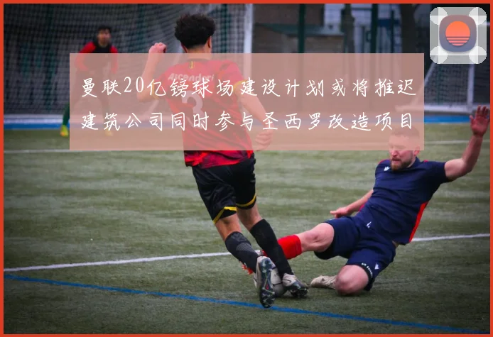 曼联20亿镑球场建设计划或将推迟建筑公司同时参与圣西罗改造项目