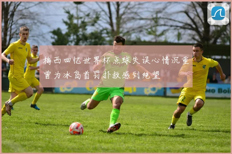 梅西回忆世界杯点球失误心情沉重曾为冰岛首罚扑救感到绝望