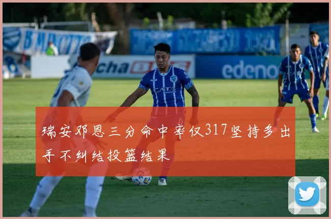 瑞安邓恩三分命中率仅317坚持多出手不纠结投篮结果