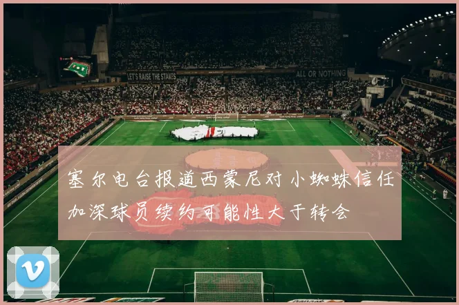 塞尔电台报道西蒙尼对小蜘蛛信任加深球员续约可能性大于转会