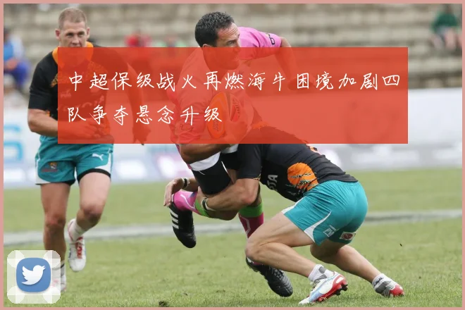 中超保级战火再燃海牛困境加剧四队争夺悬念升级