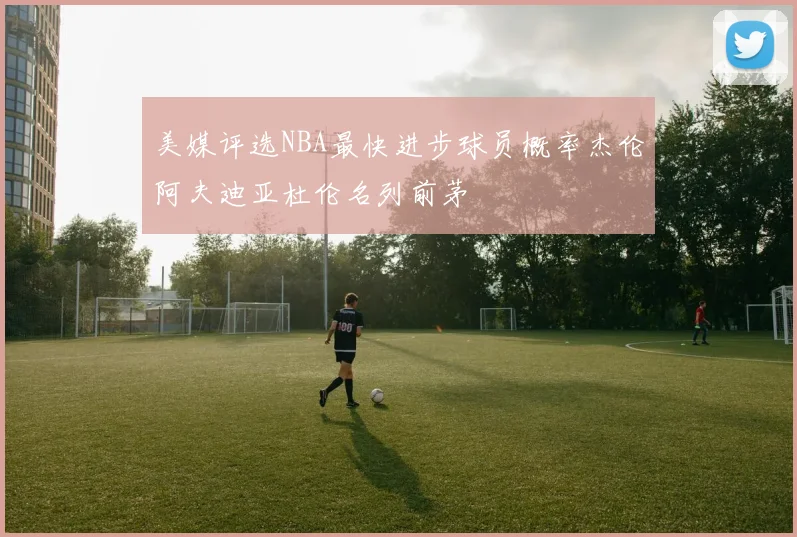 美媒评选NBA最快进步球员概率杰伦阿夫迪亚杜伦名列前茅
